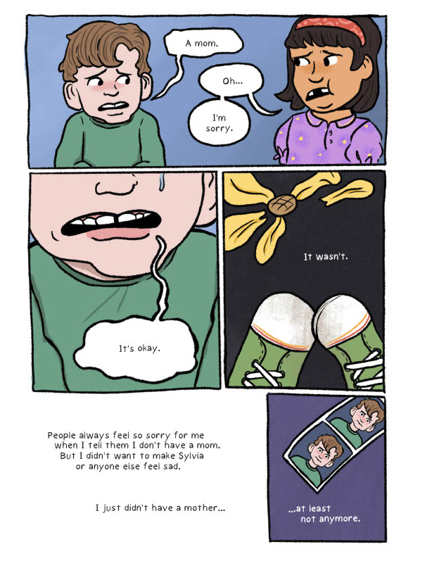 A five-paneled comic page. The first panel shows Damian and the girl from earlier, Sylvia, standing together with sad expressions. Damian says "A mom." Sylvia responds, "Oh... I'm sorry." In the second panel, the lower half of Damian's face is shown. His mouth is open to say "It's okay." but there is a tear falling down his left cheek visible at the top right of the panel. The third panel shows two green sneakers and a yellow flower with detached petals against a dark grey background. There is text at the center which says, "It wasn't." In the fourth panel, there are no illustrations. The text reads, "People always feel so sorry for me when I tell them I don't have a mom. But I didn't want to make Sylvia or anyone else feel sad. I just didn't have a mother..." The fifth, and last panel shows a roll of Damian's picture day photos on a purple background. The text underneath reads, "...at least not anymore."